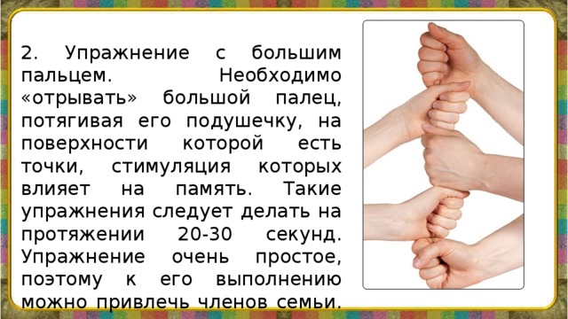 2. Упражнение с большим пальцем. Необходимо «отрывать» большой палец, потягивая его подушечку, на поверхности которой есть точки, стимуляция которых влияет на память. Такие упражнения следует делать на протяжении 20-30 секунд. Упражнение очень простое, поэтому к его выполнению можно привлечь членов семьи.    