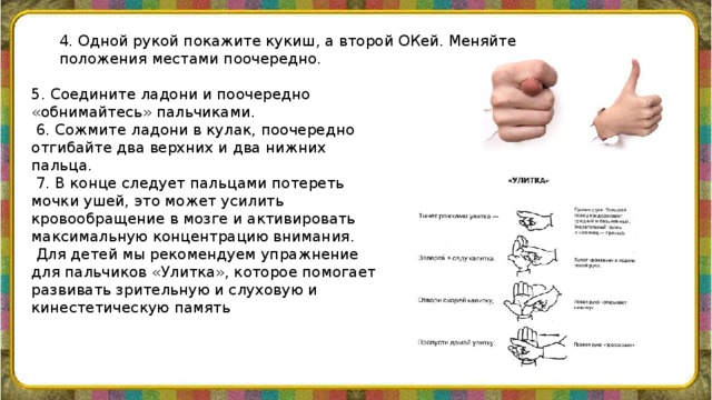 4. Одной рукой покажите кукиш, а второй ОКей. Меняйте положения местами поочередно.    5. Соедините ладони и поочередно «обнимайтесь» пальчиками.  6. Сожмите ладони в кулак, поочередно отгибайте два верхних и два нижних пальца.  7. В конце следует пальцами потереть мочки ушей, это может усилить кровообращение в мозге и активировать максимальную концентрацию внимания.  Для детей мы рекомендуем упражнение для пальчиков «Улитка», которое помогает развивать зрительную и слуховую и кинестетическую память 
