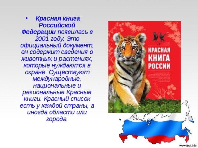   Красная книга Российской Федерации  появилась в 2001 году. Это официальный документ, он содержит сведения о животных и растениях, которые нуждаются в охране. Существуют международные, национальные и региональные Красные книги. Красный список есть у каждой страны, а иногда области или города. 