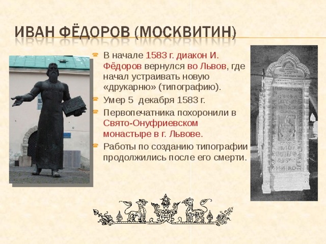 В начале 1583 г. диакон И. Фёдоров вернулся во Львов , где начал устраивать новую «друкарню» (типографию). Умер 5 декабря 1583 г. Первопечатника похоронили в Свято-Онуфриевском монастыре в г. Львове. Работы по созданию типографии продолжились после его смерти.  