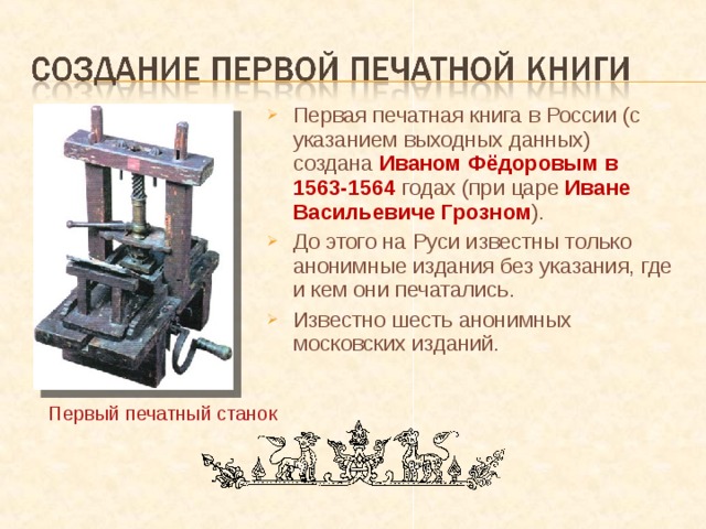 Первая печатная книга в России (с указанием выходных данных) создана Иваном Фёдоровым в 1563-1564 годах (при царе Иване Васильевиче Грозном ). До этого на Руси известны только анонимные издания без указания, где и кем  они печатались. Известно шесть анонимных московских изданий. Первый печатный станок 