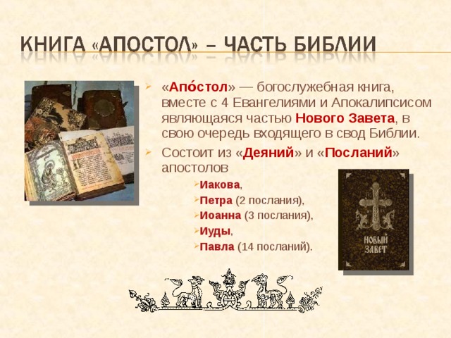 « Апо́стол » — богослужебная книга, вместе с 4 Евангелиями и Апокалипсисом являющаяся частью Нового Завета , в свою очередь входящего в свод Библии. Состоит из « Деяний » и « Посланий » апостолов Иакова , Петра (2 послания), Иоанна (3 послания), Иуды , Павла (14 посланий). Иакова , Петра (2 послания), Иоанна (3 послания), Иуды , Павла (14 посланий). 