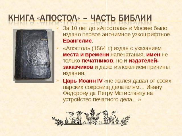 За 10 лет до «Апостола» в Москве было издано первое анонимное узкошрифтное Евангелие . «Апостол» (1564 г.) издан с указанием места и времени  напечатания, имен не только печатников , но и издателей-заказчиков и даже изложением причины издания. Царь Иоанн IV  «не жалея давал от своих царских сокровищ делателям… Ивану Федорову да Петру Мстиславцу на устройство печатного дела…» 