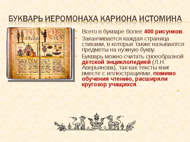 Всего в букваре более 400 рисунков . Заканчивается каждая страница стихами, в которых также называются предметы на нужную букву. Букварь можно считать своеобразной детской энциклопедией (Л.Н. Аверьянова), так как тексты книг вместе с иллюстрациями, помимо обучения чтению, расширяли кругозор учащихся . 