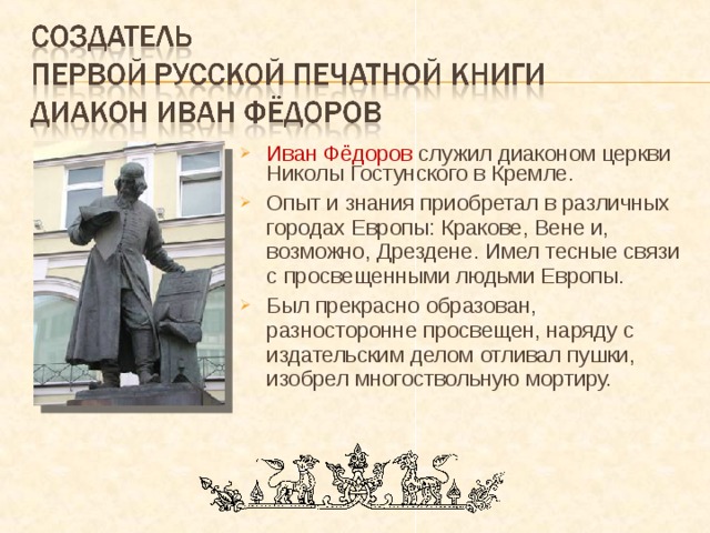 Иван Фёдоров служил диаконом церкви Николы Гостунского в Кремле. Опыт и знания приобретал в различных городах Европы: Кракове, Вене и, возможно, Дрездене. Имел тесные связи с просвещенными людьми Европы. Был прекрасно образован, разносторонне просвещен, наряду с издательским делом отливал пушки, изобрел многоствольную мортиру. 