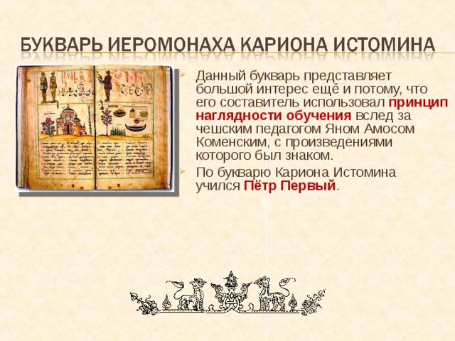 Данный букварь представляет большой интерес ещё и потому, что его составитель использовал принцип наглядности обучения вслед за чешским педагогом Яном Амосом Коменским, с произведениями которого был знаком. По букварю Кариона Истомина  учился Пётр Первый . 