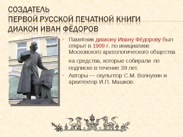 Памятник диакону Ивану Фёдорову был открыт в 1909 г . по инициативе Московского археологического общества на средства, которые собирали  по подписке в течение 39 лет. Авторы — скульптор С.М. Волнухин и архитектор И.П. Машков. 