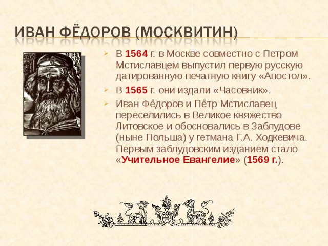 В 1564 г. в Москве совместно с Петром Мстиславцем выпустил первую русскую датированную печатную книгу «Апостол». В 1565 г. они издали «Часовник». Иван Фёдоров и Пётр Мстиславец переселились в Великое княжество Литовское и обосновались в Заблудове (ныне Польша) у гетмана Г.А. Ходкевича. Первым заблудовским изданием стало « Учительное Евангелие » ( 1569 г. ). 