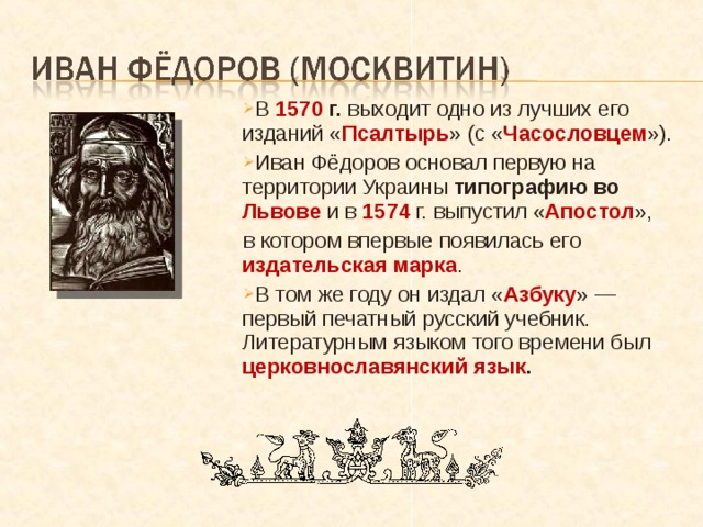 В 1570 г. выходит одно из лучших его изданий « Псалтырь » (с « Часословцем »). Иван Фёдоров основал первую на территории Украины типографию во Львове  и в 1574 г. выпустил « Апостол », в котором впервые появилась его издательская марка . В том же году он издал « Азбуку » — первый печатный русский учебник. Литературным языком того времени был церковнославянский язык . 