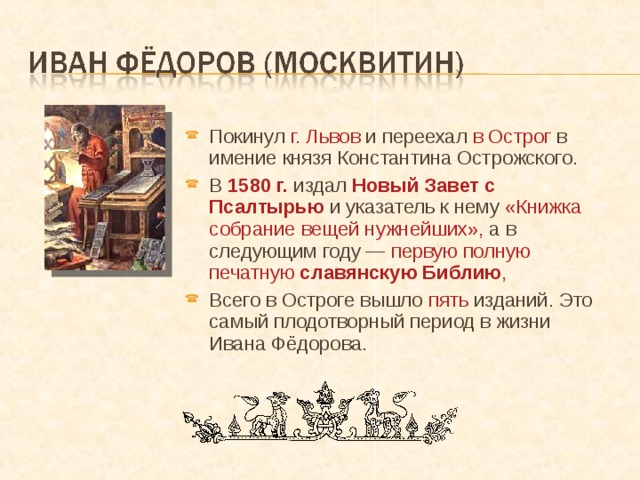 Покинул г. Львов и переехал в Острог в имение князя Константина Острожского. В 1580 г. издал Новый Завет с Псалтырью и указатель к нему «Книжка собрание вещей нужнейших», а в следующим году — первую полную печатную славянскую Библию , Всего в Остроге вышло пять изданий. Это самый плодотворный период в жизни Ивана Фёдорова. 