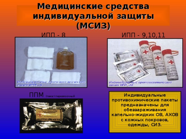 Медицинские средства индивидуальной защиты (МСИЗ) ИПП - 9,10,11 ИПП - 8  ППМ (пакет перевязочный медицинский) Индивидуальные противохимические пакеты предназначены для обеззараживания капельно-жидких ОВ, АХОВ с кожных покровов, одежды, СИЗ.  