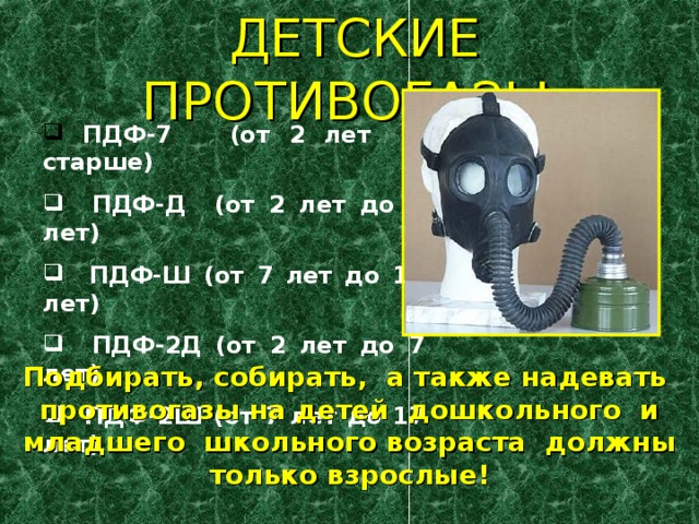 ДЕТСКИЕ ПРОТИВОГАЗЫ:   ПДФ-7 (от 2 лет и старше)  ПДФ-Д (от 2 лет до 7 лет)  ПДФ-Ш (от 7 лет до 17 лет)   ПДФ-2Д (от 2 лет до 7 лет)  ПДФ-2Ш (от 7 лет до 17 лет)    Подбирать, собирать, а также надевать противогазы на детей дошкольного и младшего школьного возраста должны только взрослые! 