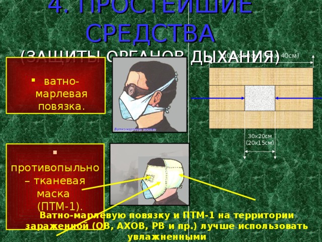 4. ПРОСТЕЙШИЕ СРЕДСТВА  (ЗАЩИТЫ ОРГАНОВ ДЫХАНИЯ) 100 х 50см. (80 х 40см) ватно-марлевая повязка. 30х20см (20х15см)  противопыльно– тканевая маска  (ПТМ-1). Ватно-марлевую повязку и ПТМ-1 на территории зараженной (ОВ, АХОВ, РВ и пр.) лучше использовать увлажненными 