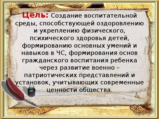     Цель: Создание воспитательной среды, способствующей оздоровлению и укреплению физического, психического здоровья детей, формированию основных умений и навыков в ЧС, формирования основ гражданского воспитания ребенка через развитие военно – патриотических представлений и установок, учитывающих современные ценности общества. 