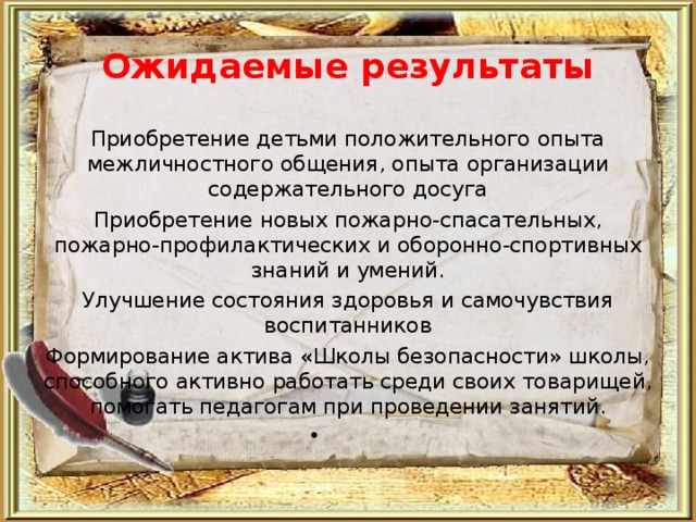 Ожидаемые результаты Приобретение детьми положительного опыта межличностного общения, опыта организации содержательного досуга Приобретение новых пожарно-спасательных, пожарно-профилактических и оборонно-спортивных знаний и умений. Улучшение состояния здоровья и самочувствия воспитанников Формирование актива «Школы безопасности» школы, способного активно работать среди своих товарищей, помогать педагогам при проведении занятий.    