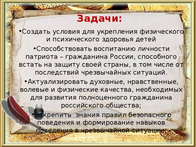 Задачи: Создать условия для укрепления физического и психического здоровья детей Способствовать воспитанию личности патриота – гражданина России, способного встать на защиту своей страны, в том числе от последствий чрезвычайных ситуаций. Актуализировать духовные, нравственные, волевые и физические качества, необходимых для развития полноценного гражданина российского общества; Закрепить знания правил безопасного поведения и формирование навыков поведения в чрезвычайной ситуации; 