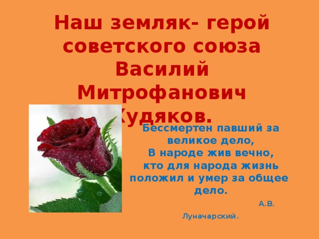 Наш земляк- герой советского союза Василий Митрофанович Худяков. Бессмертен павший за великое дело,  В народе жив вечно,  кто для народа жизнь положил и умер за общее  дело.   А.В. Луначарский . 