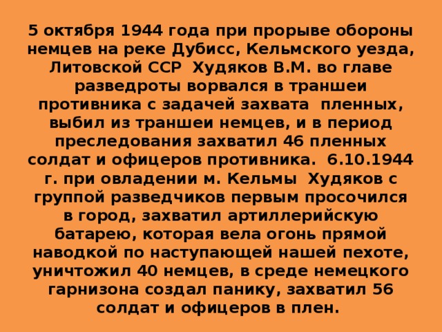 5 октября 1944 года при прорыве обороны немцев на реке Дубисс, Кельмского уезда, Литовской ССР Худяков В.М. во главе разведроты ворвался в траншеи противника с задачей захвата пленных, выбил из траншеи немцев, и в период преследования захватил 46 пленных солдат и офицеров противника. 6.10.1944 г. при овладении м. Кельмы Худяков с группой разведчиков первым просочился в город, захватил артиллерийскую батарею, которая вела огонь прямой наводкой по наступающей нашей пехоте, уничтожил 40 немцев, в среде немецкого гарнизона создал панику, захватил 56 солдат и офицеров в плен. 