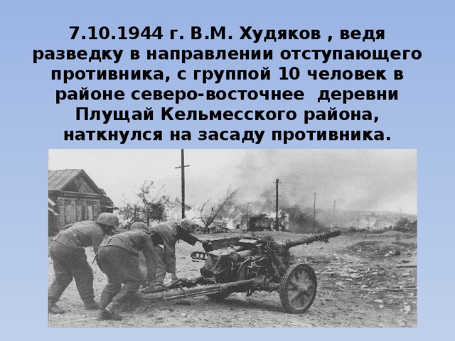 7.10.1944 г. В.М. Худяков , ведя разведку в направлении отступающего противника, с группой 10 человек в районе северо-восточнее деревни Плущай Кельмесского района, наткнулся на засаду противника. 