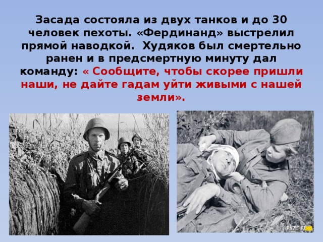 Засада состояла из двух танков и до 30 человек пехоты. «Фердинанд» выстрелил прямой наводкой. Худяков был смертельно ранен и в предсмертную минуту дал команду: « Сообщите, чтобы скорее пришли наши, не дайте гадам уйти живыми с нашей земли». 