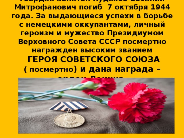 Гвардии капитан Худяков Василий Митрофанович погиб 7 октября 1944 года. За выдающиеся успехи в борьбе с немецкими оккупантами, личный героизм и мужество Президиумом Верховного Совета СССР посмертно награжден высоким званием  ГЕРОЯ СОВЕТСКОГО СОЮЗА  ( посмертно ) и дана награда – орден Ленина. 