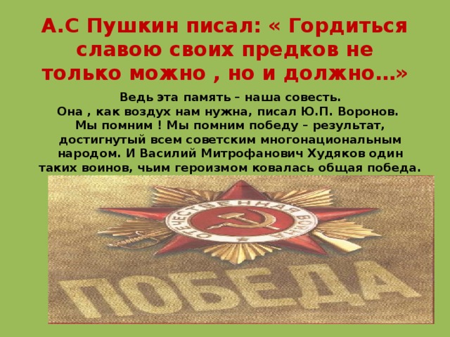 А.С Пушкин писал: « Гордиться славою своих предков не только можно , но и должно…» Ведь эта память – наша совесть.  Она , как воздух нам нужна, писал Ю.П. Воронов.  Мы помним ! Мы помним победу – результат, достигнутый всем советским многонациональным народом. И Василий Митрофанович Худяков один таких воинов, чьим героизмом ковалась общая победа. 