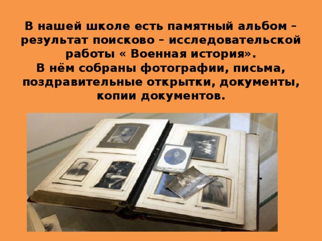 В нашей школе есть памятный альбом – результат поисково – исследовательской работы « Военная история».  В нём собраны фотографии, письма, поздравительные открытки, документы, копии документов. 