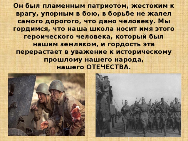 Он был пламенным патриотом, жестоким к врагу, упорным в бою, в борьбе не жалел самого дорогого, что дано человеку. Мы гордимся, что наша школа носит имя этого героического человека, который был нашим земляком, и гордость эта перерастает в уважение к историческому прошлому нашего народа,  нашего ОТЕЧЕСТВА. 