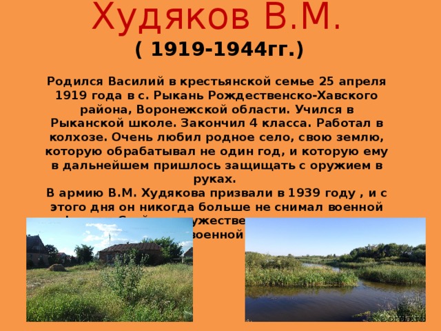Худяков В.М.   ( 1919-1944гг.) Родился Василий в крестьянской семье 25 апреля 1919 года в с. Рыкань Рождественско-Хавского района, Воронежской области. Учился в Рыканской школе. Закончил 4 класса. Работал в колхозе. Очень любил родное село, свою землю, которую обрабатывал не один год, и которую ему в дальнейшем пришлось защищать с оружием в руках.  В армию В.М. Худякова призвали в 1939 году , и с этого дня он никогда больше не снимал военной формы. Стойко и мужественно переносил все тяготы военной жизни.    