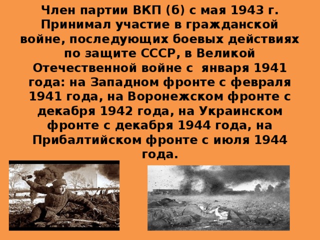 Член партии ВКП (б) с мая 1943 г.  Принимал участие в гражданской войне, последующих боевых действиях по защите СССР, в Великой Отечественной войне с января 1941 года: на Западном фронте с февраля 1941 года, на Воронежском фронте с декабря 1942 года, на Украинском фронте с декабря 1944 года, на Прибалтийском фронте с июля 1944 года. 