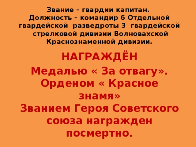 Звание – гвардии капитан.  Должность – командир 6 Отдельной гвардейской разведроты 3 гвардейской стрелковой дивизии Волновахской Краснознаменной дивизии. НАГРАЖДЁН Медалью « За отвагу».  Орденом « Красное знамя»  Званием Героя Советского союза награжден посмертно. 