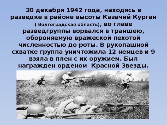 30 декабря 1942 года, находясь в разведке в районе высоты Казачий Курган ( Волгоградская область) , во главе разведгруппы ворвался в траншею, обороняемую вражеской пехотой численностью до роты. В рукопашной схватке группа уничтожила 12 немцев и 9 взяла в плен с их оружием. Был награжден орденом Красной Звезды.   