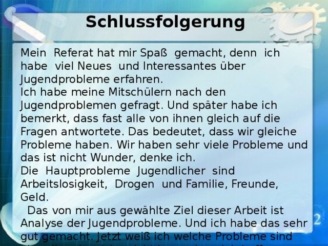 Schlussfolgerung Mein Referat hat mir Spaß gemacht, denn ich habe viel Neues und Interessantes über Jugendprobleme erfahren. Ich habe meine Mitschülern nach den Jugendproblemen gefragt. Und später habe ich bemerkt, dass fast alle von ihnen gleich auf die Fragen antwortete. Das bedeutet, dass wir gleiche Probleme haben. Wir haben sehr viele Probleme und das ist nicht Wunder, denke ich. Die Hauptprobleme Jugendlicher sind Arbeitslosigkeit, Drogen und Familie, Freunde, Geld.  Das von mir aus gewählte Ziel dieser Arbeit ist Analyse der Jugendprobleme. Und ich habe das sehr gut gemacht. Jetzt weiß ich welche Probleme sind aktuell und welche nicht besonders. Ich hoffe, es hilft mir weiter leichter wohnen. Und ich hoffe auch, dass für euch meine Thema auch sehr interessant, wie für mich wird. 