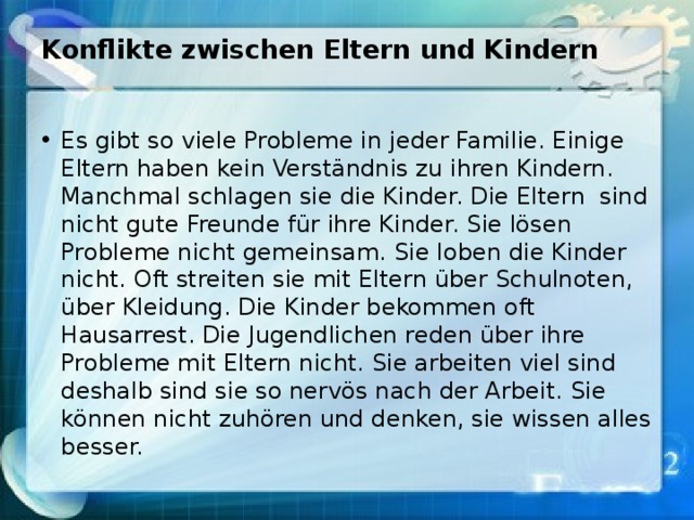 Konflikte zwischen Eltern und Kindern   Es gibt so viele Probleme in jeder Familie. Einige Eltern haben kein Verständnis zu ihren Kindern. Manchmal schlagen sie die Kinder. Die Eltern sind nicht gute Freunde für ihre Kinder. Sie lösen Probleme nicht gemeinsam. Sie loben die Kinder nicht. Oft streiten sie mit Eltern über Schulnoten, über Kleidung. Die Kinder bekommen oft Hausarrest. Die Jugendlichen reden über ihre Probleme mit Eltern nicht. Sie arbeiten viel sind deshalb sind sie so nervös nach der Arbeit. Sie können nicht zuhören und denken, sie wissen alles besser. 