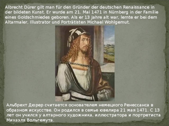 Albrecht Dürer gilt man für den Gründer der deutschen Renaissance in der bildeten Kunst. Er wurde am 21. Mai 1471 in Nürnberg in der Familie eines Goldschmiedes geboren. Als er 13 Jahre alt war, lernte er bei dem Altarmaler, Illustrator und Porträtisten Michael Wohlgemut. Альбрехт Дюрер считается основателем немецкого Ренессанса в образном искусстве. Он родился в семье ювелира 21 мая 1471. С 13 лет он учился у алтарного художника, иллюстратора и портретиста Михаэля Вольгемута. 