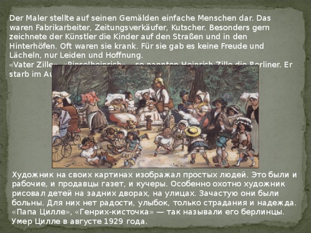 Der Maler stellte auf seinen Gemälden einfache Menschen dar. Das waren Fabrikarbeiter, Zeitungsverkäufer, Kutscher. Besonders gern zeichnete der Künstler die Kinder auf den Straßen und in den Hinterhöfen. Oft waren sie krank. Für sie gab es keine Freude und Lächeln, nur Leiden und Hoffnung. «Vater Zille», «Pinselheinrich» – so nannten Heinrich Zille die Berliner. Er starb im August 1929. Художник на своих картинах изображал простых людей. Это были и рабочие, и продавцы газет, и кучеры. Особенно охотно художник рисовал детей на задних дворах, на улицах. Зачастую они были больны. Для них нет радости, улыбок, только страдания и надежда.  «Папа Цилле», «Генрих-кисточка» — так называли его берлинцы. Умер Цилле в августе 1929 года. 