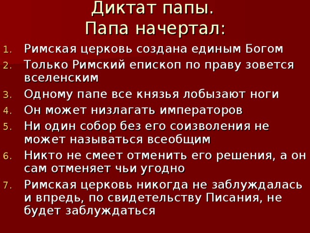 Диктат папы.  Папа начертал: Римская церковь создана единым Богом Только Римский епископ по праву зовется вселенским Одному папе все князья лобызают ноги Он может низлагать императоров Ни один собор без его соизволения не может называться всеобщим Никто не смеет отменить его решения, а он сам отменяет чьи угодно Римская церковь никогда не заблуждалась и впредь, по свидетельству Писания, не будет заблуждаться  