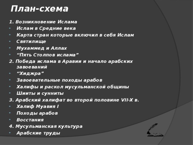 План-схема 1. Возникновение Ислама Ислам в Средние века Карта стран которые включил в себя Ислам Святилище Мухаммед и Аллах “ Пять Столпов  ислама ” 2. Победа ислама в Аравии и начало арабских завоеваний “ Хиджра ” Завоевательные походы арабов Халифы и раскол мусульманской общины Шииты и сунниты 3. Арабский халифат во второй половине VII-X в. Халиф Муавия I Походы арабов Восстания 4. Мусульманская культура Арабские труды 