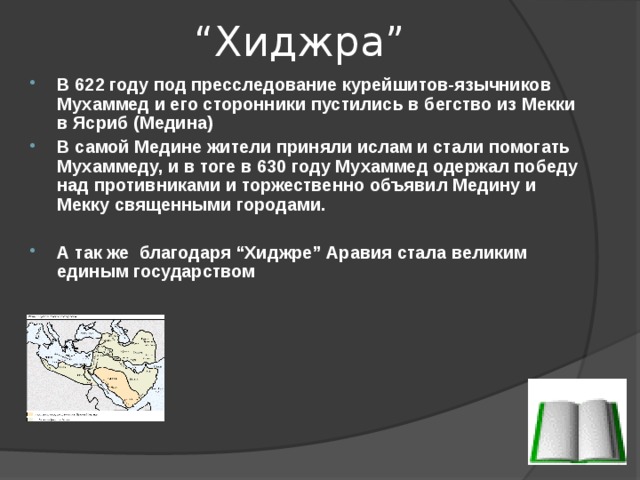 “ Хиджра ” В 622 году под пресследование курейшитов-язычников Мухаммед и его сторонники пустились в бегство из Мекки в Ясриб (Медина) В самой Медине жители приняли ислам и стали помогать Мухаммеду, и в тоге в 630 году Мухаммед одержал победу над противниками и торжественно объявил Медину и Мекку священными городами.  А так же благодаря “ Хиджре ” Аравия стала великим единым государством 
