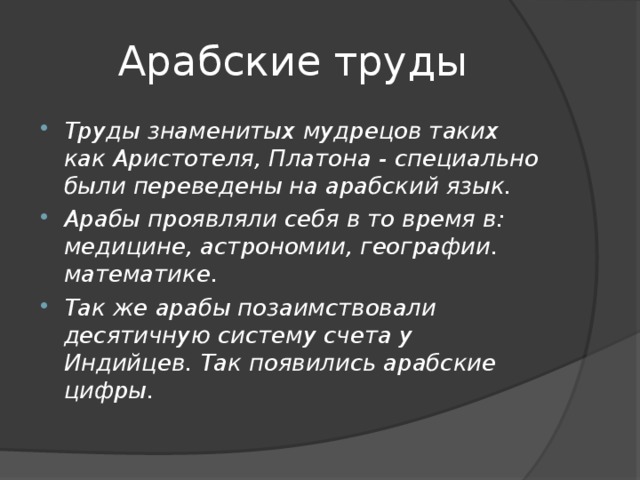 Арабские труды Труды знаменитых мудрецов таких как Аристотеля, Платона - специально были переведены на арабский язык. Арабы проявляли себя в то время в: медицине, астрономии, географии. математике. Так же арабы позаимствовали десятичную систему счета у Индийцев. Так появились арабские цифры. 