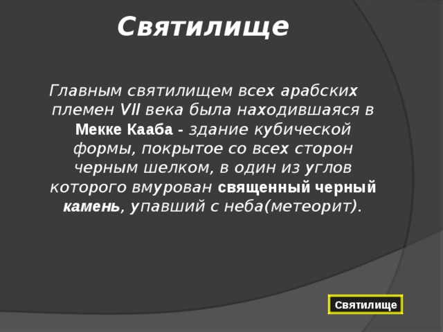 Святилище   Главным святилищем всех арабских племен VII века была находившаяся в Мекке Кааба - здание кубической формы, покрытое со всех сторон черным шелком, в один из углов которого вмурован священный черный камень , упавший с неба(метеорит). Святилище 