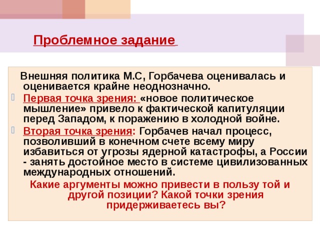  Проблемное задание   Внешняя политика М.С, Горбачева оценивалась и оценивается крайне неоднозначно. Первая точка зрения: «новое политическое мышление» привело к фактической капитуляции перед Западом, к поражению в холодной войне. Вторая точка зрения : Горбачев начал процесс, позволивший в конечном счете всему миру избавиться от угрозы ядерной катастрофы, а России - занять достойное место в системе цивилизованных международных отношений. Какие аргументы можно привести в пользу той и другой позиции? Какой точки зрения придерживаетесь вы?  
