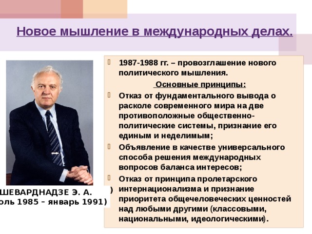 Новое мышление в международных делах. 1987-1988 гг. – провозглашение нового политического мышления.   Основные принципы: Отказ от фундаментального вывода о расколе современного мира на две противоположные общественно-политические системы, признание его единым и неделимым; Объявление в качестве универсального способа решения международных вопросов баланса интересов; Отказ от принципа пролетарского интернационализма и признание приоритета общечеловеческих ценностей над любыми другими (классовыми, национальными, идеологическими). ГРОМЫКО А. А. (1957-1985) ШЕВАРДНАДЗЕ Э. А.  (июль 1985 – январь 1991) 