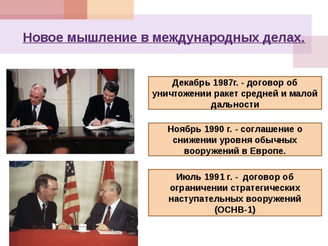 Новое мышление в международных делах. Декабрь 1987г. - договор об уничтожении ракет средней и малой дальности Ноябрь 1990 г. - соглашение о снижении уровня обычных вооружений в Европе. Июль 1991 г. - договор об ограничении стратегических наступательных вооружений (ОСНВ-1) 