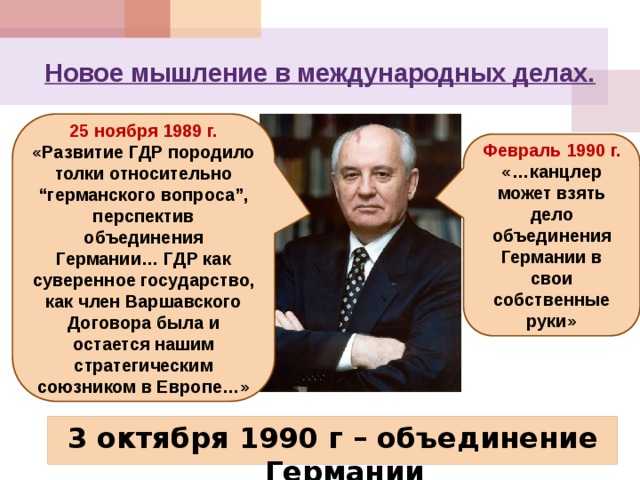 Новое мышление в международных делах. 25 ноября 1989 г. «Развитие ГДР породило толки относительно “германского вопроса”, перспектив объединения Германии… ГДР как суверенное государство, как член Варшавского Договора была и остается нашим стратегическим союзником в Европе…» Февраль 1990 г. «…канцлер может взять дело объединения Германии в свои собственные руки» 3 октября 1990 г – объединение Германии 