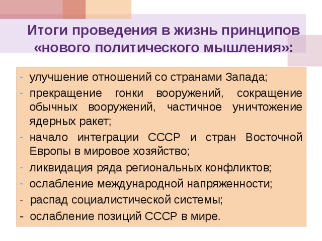 Итоги проведения в жизнь принципов «нового политического мышления»:   улучшение отношений со странами Запада; прекращение гонки вооружений, сокращение обычных вооружений, частичное уничтожение ядерных ракет; начало интеграции СССР и стран Восточной Европы в мировое хозяйство; ликвидация ряда региональных конфликтов; ослабление международной напряженности; распад социалистической системы; распад социалистической системы; - ослабление позиций СССР в мире. 
