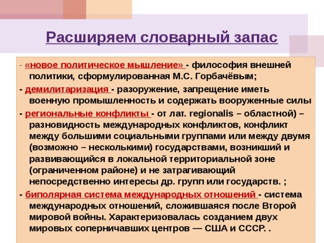 Расширяем словарный запас - «новое политическое мышление» - философия внешней политики, сформулированная М.С. Горбачёвым; - демилитаризация - разоружение, запрещение иметь военную промышленность и содержать вооруженные силы - региональные конфликты - от лат. regionalis – областной) – разновидность международных конфликтов, конфликт между большими социальными группами или между двумя (возможно – несколькими) государствами, возникший и развивающийся в локальной территориальной зоне (ограниченном районе) и не затрагивающий непосредственно интересы др. групп или государств. ; - биполярная система международных отношений - система международных отношений, сложившаяся после Второй мировой войны. Характеризовалась созданием двух мировых соперничавших центров — США и СССР. . 