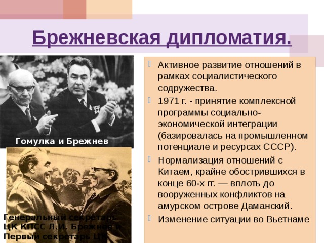 Брежневская дипломатия. Активное развитие отношений в рамках социалистического содружества. 1971 г. - принятие комплексной программы социально-экономической интеграции (базировалась на промышленном потенциале и ресурсах СССР).  Нормализация отношений с Китаем, крайне обострившихся в конце 60-х гг. — вплоть до вооруженных конфликтов на амурском острове Даманский. Изменение ситуации во Вьетнаме Гомулка и Брежнев Генеральный секретарь ЦК КПСС Л.И. Брежнев и Первый секретарь ЦК СЕПГ Э. Хонеккер. 