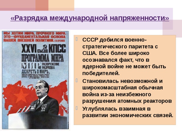 «Разрядка международной напряженности» СССР добился военно-стратегического паритета с США. Все более широко осознавался факт, что в ядерной войне не может быть победителей. Становилась невозможной и широкомасштабная обычная война из-за неизбежного разрушения атомных реакторов Углублялась взаимная в развитии экономических связей. 