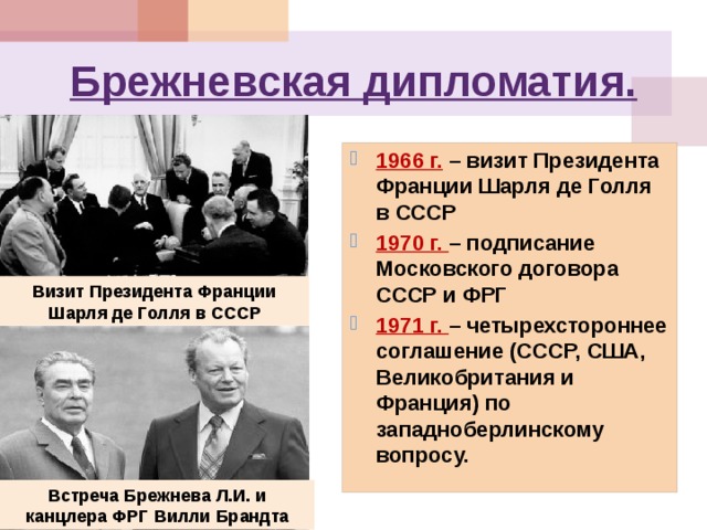 Брежневская дипломатия. 1966 г.  – визит Президента Франции Шарля де Голля в СССР 1970 г. – подписание Московского договора СССР и ФРГ 1971 г. – четырехстороннее соглашение (СССР, США, Великобритания и Франция) по западноберлинскому вопросу.  Визит Президента Франции Шарля де Голля в СССР Встреча Брежнева Л.И. и канцлера ФРГ Вилли Брандта 